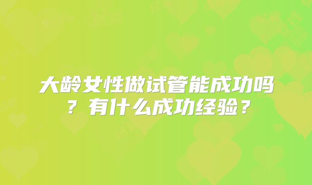 大龄女性做试管能成功吗？有什么成功经验？