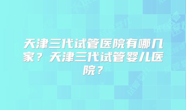 天津三代试管医院有哪几家？天津三代试管婴儿医院？