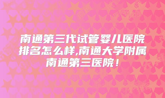 南通第三代试管婴儿医院排名怎么样,南通大学附属南通第三医院！