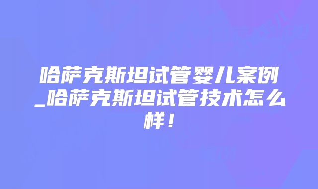 哈萨克斯坦试管婴儿案例_哈萨克斯坦试管技术怎么样！