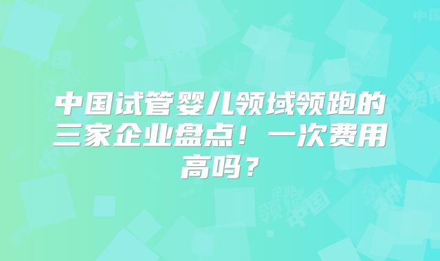 中国试管婴儿领域领跑的三家企业盘点!一次费用高吗?