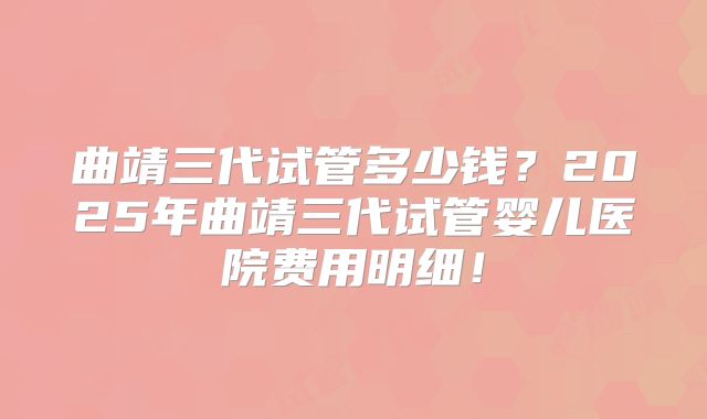 曲靖三代试管多少钱?2025年曲靖三代试管婴儿医院费用明细!