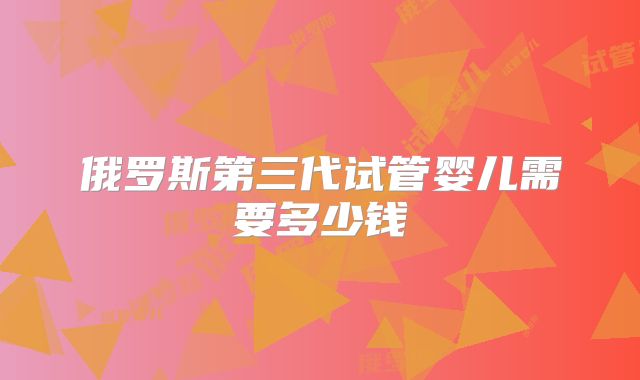 俄罗斯第三代试管婴儿需要多少钱