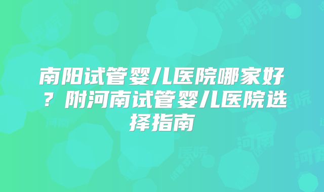 南阳试管婴儿医院哪家好？附河南试管婴儿医院选择指南