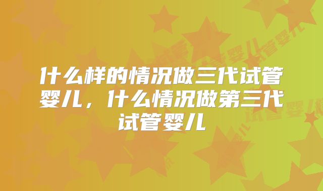 什么样的情况做三代试管婴儿,什么情况做第三代试管婴儿