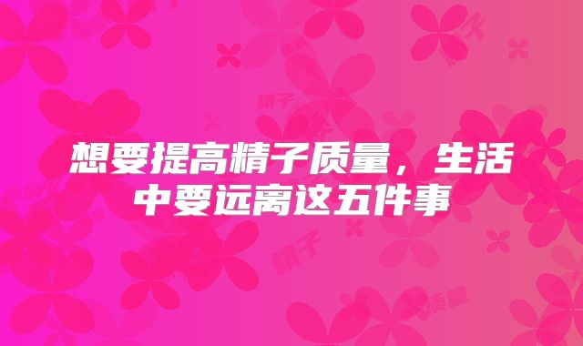 想要提高精子质量,生活中要远离这五件事