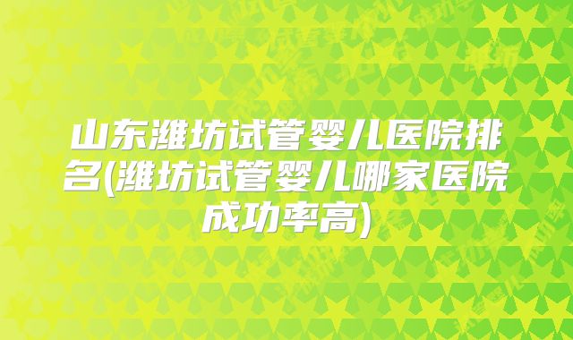 山东潍坊试管婴儿医院排名(潍坊试管婴儿哪家医院成功率高)