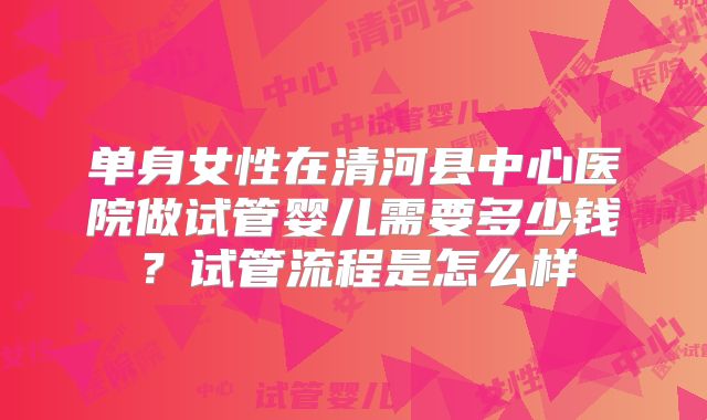 单身女性在清河县中心医院做试管婴儿需要多少钱?试管流程是怎么样