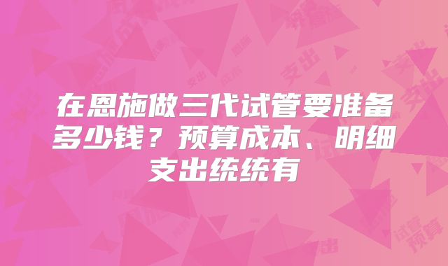 在恩施做三代试管要准备多少钱？预算成本、明细支出统统有