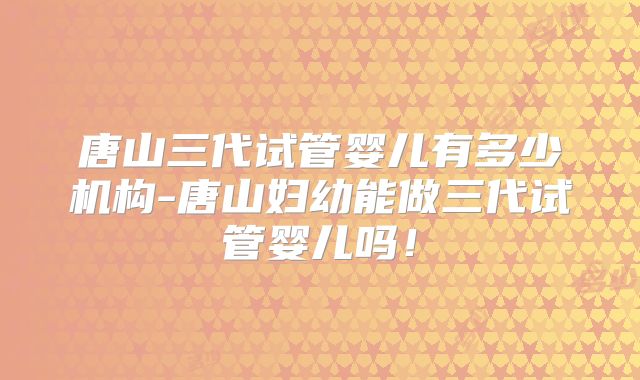 唐山三代试管婴儿有多少机构-唐山妇幼能做三代试管婴儿吗！