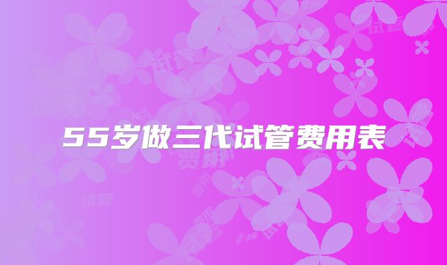 55岁做三代试管费用表