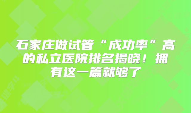 石家庄做试管“成功率”高的私立医院排名揭晓!拥有这一篇就够了