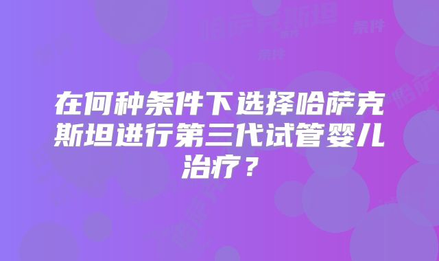 在何种条件下选择哈萨克斯坦进行第三代试管婴儿治疗？