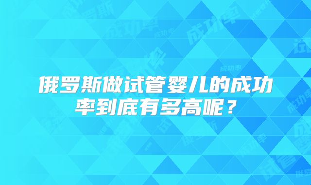 俄罗斯做试管婴儿的成功率到底有多高呢?
