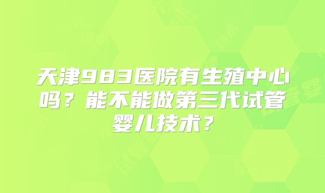 天津983医院有生殖中心吗？能不能做第三代试管婴儿技术？