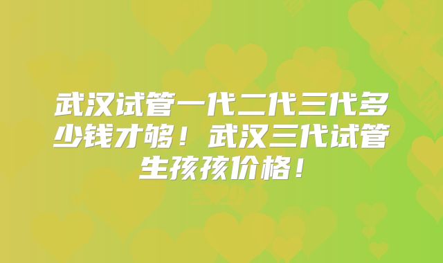 武汉试管一代二代三代多少钱才够!武汉三代试管生孩孩价格!