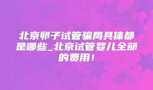 北京卵子试管骗局具体都是哪些_北京试管婴儿全部的费用！