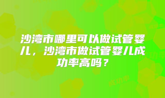 沙湾市哪里可以做试管婴儿，沙湾市做试管婴儿成功率高吗？