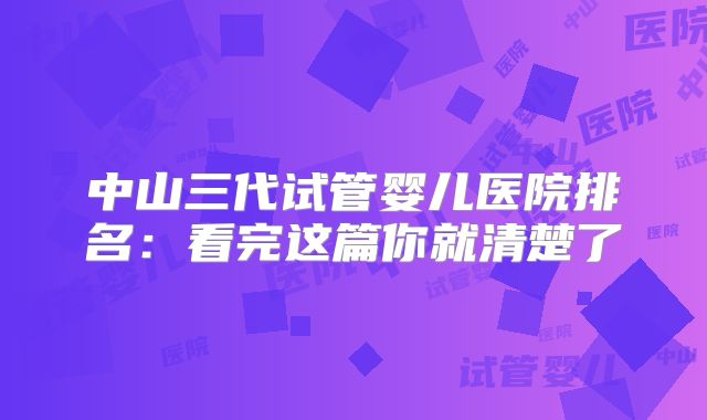 中山三代试管婴儿医院排名：看完这篇你就清楚了