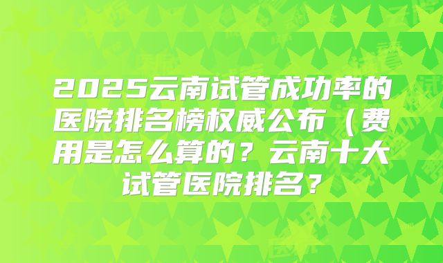 2025云南试管成功率的医院排名榜权威公布(费用是怎么算的?云南十大试管医院排名?