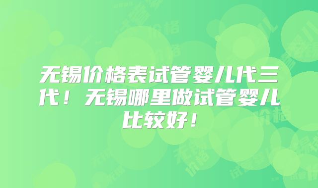 无锡价格表试管婴儿代三代！无锡哪里做试管婴儿比较好！