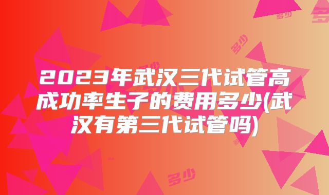 2023年武汉三代试管高成功率生子的费用多少(武汉有第三代试管吗)