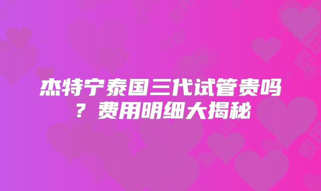杰特宁泰国三代试管贵吗?费用明细大揭秘