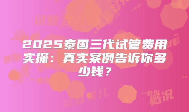 2025泰国三代试管费用实探：真实案例告诉你多少钱？