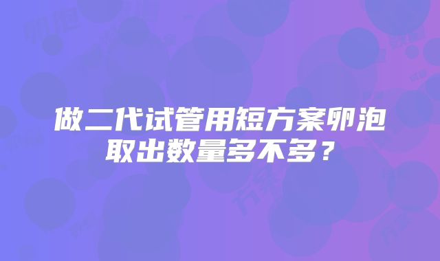 做二代试管用短方案卵泡取出数量多不多？