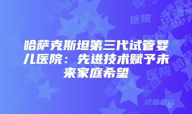 哈萨克斯坦第三代试管婴儿医院:先进技术赋予未来家庭希望
