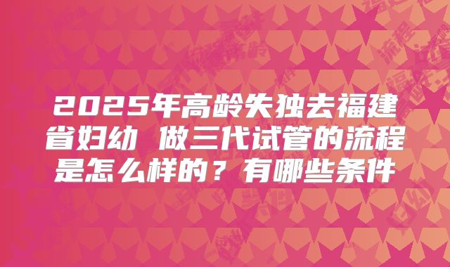 2025年高龄失独去福建省妇幼 做三代试管的流程是怎么样的？有哪些条件