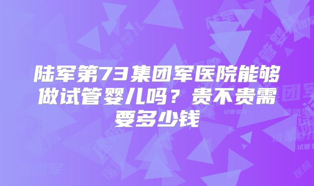 陆军第73集团军医院能够做试管婴儿吗?贵不贵需要多少钱