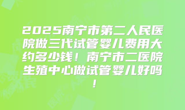 2025南宁市第二人民医院做三代试管婴儿费用大约多少钱!南宁市二医院生殖中心做试管婴儿好吗!