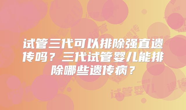 试管三代可以排除强直遗传吗？三代试管婴儿能排除哪些遗传病？