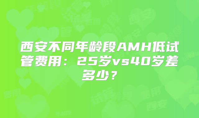 西安不同年龄段AMH低试管费用：25岁vs40岁差多少？