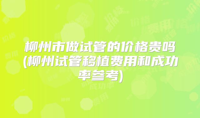 柳州市做试管的价格贵吗(柳州试管移植费用和成功率参考)
