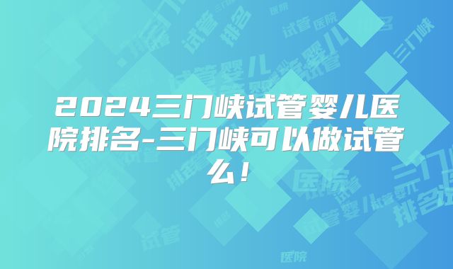 2024三门峡试管婴儿医院排名-三门峡可以做试管么!