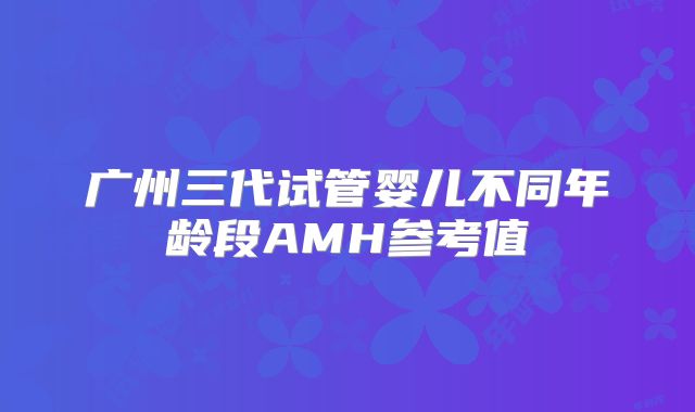 广州三代试管婴儿不同年龄段AMH参考值