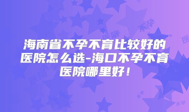海南省不孕不育比较好的医院怎么选-海口不孕不育医院哪里好！