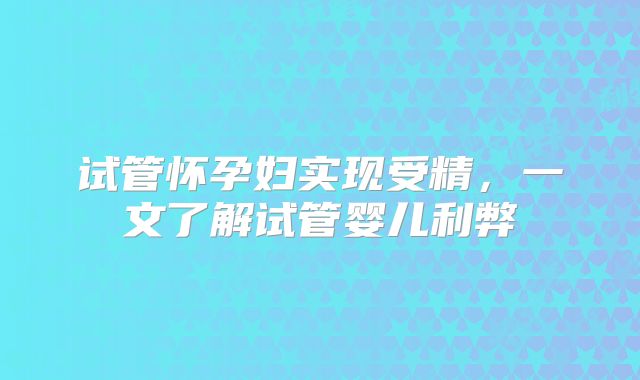 试管怀孕妇实现受精,一文了解试管婴儿利弊