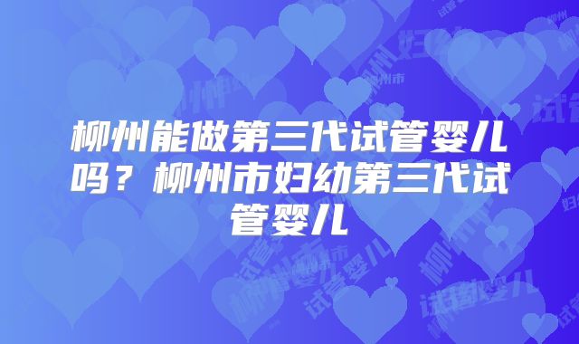 柳州能做第三代试管婴儿吗?柳州市妇幼第三代试管婴儿