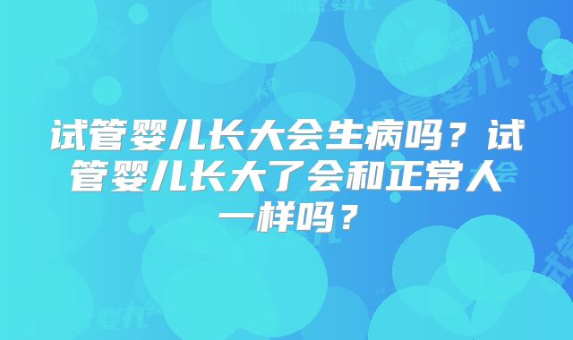 试管婴儿长大会生病吗？试管婴儿长大了会和正常人一样吗？