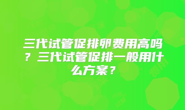 三代试管促排卵费用高吗?三代试管促排一般用什么方案?