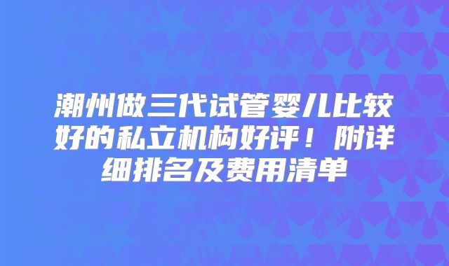 潮州做三代试管婴儿比较好的私立机构好评！附详细排名及费用清单
