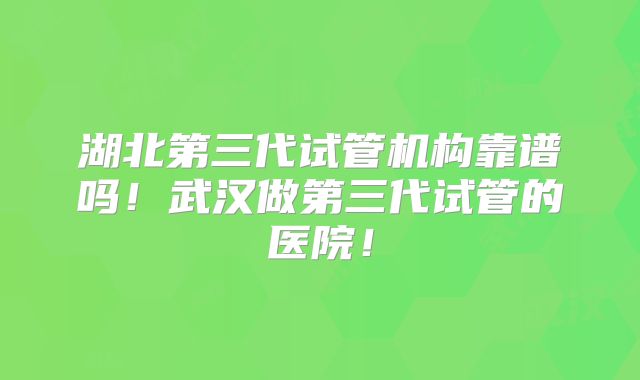湖北第三代试管机构靠谱吗！武汉做第三代试管的医院！