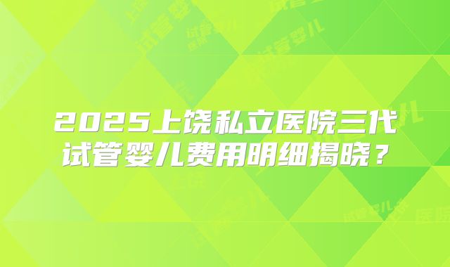 2025上饶私立医院三代试管婴儿费用明细揭晓?
