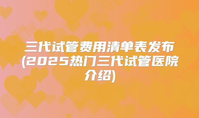 三代试管费用清单表发布(2025热门三代试管医院介绍)