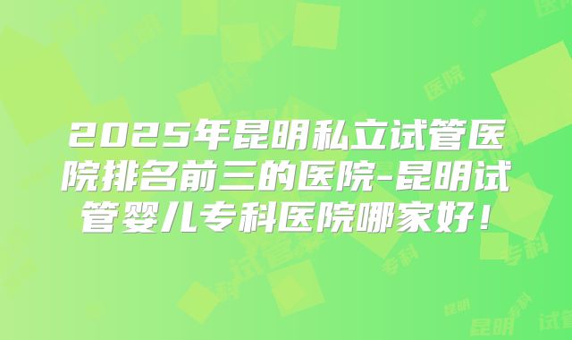 2025年昆明私立试管医院排名前三的医院-昆明试管婴儿专科医院哪家好!