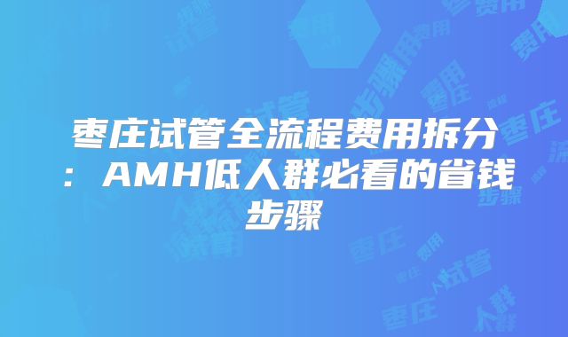 枣庄试管全流程费用拆分:AMH低人群必看的省钱步骤