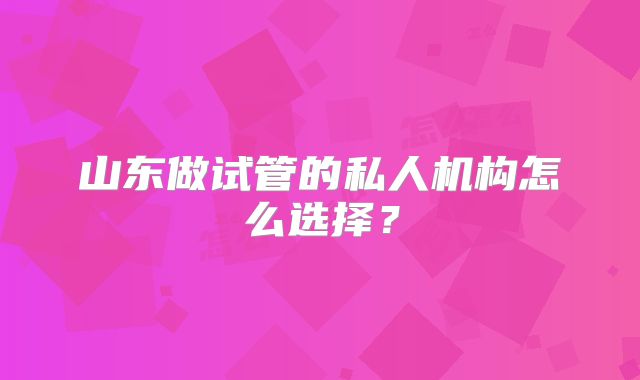 山东做试管的私人机构怎么选择？